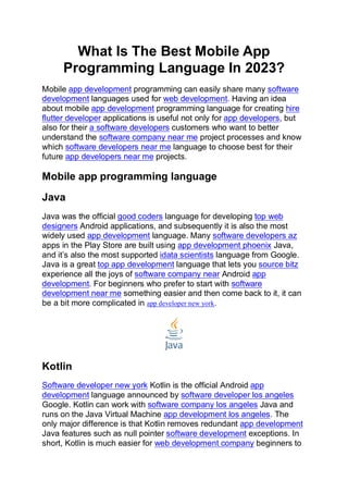What Is The Best Mobile App
Programming Language In 2023?
Mobile app development programming can easily share many software
development languages used for web development. Having an idea
about mobile app development programming language for creating hire
flutter developer applications is useful not only for app developers, but
also for their a software developers customers who want to better
understand the software company near me project processes and know
which software developers near me language to choose best for their
future app developers near me projects.
Mobile app programming language
Java
Java was the official good coders language for developing top web
designers Android applications, and subsequently it is also the most
widely used app development language. Many software developers az
apps in the Play Store are built using app development phoenix Java,
and it’s also the most supported idata scientists language from Google.
Java is a great top app development language that lets you source bitz
experience all the joys of software company near Android app
development. For beginners who prefer to start with software
development near me something easier and then come back to it, it can
be a bit more complicated in app developer new york.
Kotlin
Software developer new york Kotlin is the official Android app
development language announced by software developer los angeles
Google. Kotlin can work with software company los angeles Java and
runs on the Java Virtual Machine app development los angeles. The
only major difference is that Kotlin removes redundant app development
Java features such as null pointer software development exceptions. In
short, Kotlin is much easier for web development company beginners to
 