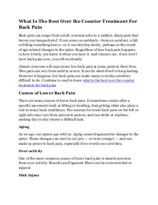 What Is The Best Over the Counter Treatment For
Back Pain
Back pain can range from a dull, constant ache to a sudden, sharp pain that
leaves you incapacitated. It can come on suddenly—from an accident, a fall,
or lifting something heavy—or it can develop slowly, perhaps as the result
of age-related changes to the spine. Regardless of how back pain happens
or how it feels, you know it when you have it. And chances are, if you don’t
have back pain now, you will eventually.
Almost everyone will experience low back pain at some point in their lives.
This pain can vary from mild to severe. It can be short-lived or long-lasting.
However it happens, low back pain can make many everyday activities
difficult to do. Continue to read to learn what is the best over the counter
treatment for back pain
Causes of Lower Back Pain
There are many causes of lower back pain. It sometimes occurs after a
specific movement such as lifting or bending. Just getting older also plays a
role in many back conditions. The reasons for lower back pain on the left or
right side may vary from person to person, and can strike at anytime,
making day-to-day chores a difficult task.
Aging
As we age, our spines age with us. Aging causes degenerative changes in the
spine. These changes can start in our 30s — or even younger — and can
make us prone to back pain, especially if we overdo our activities.
Over-activity
One of the more common causes of lower back pain is muscle soreness
from over-activity. Muscles and ligament fibers can be overstretched or
injured.
Disk Injury
 