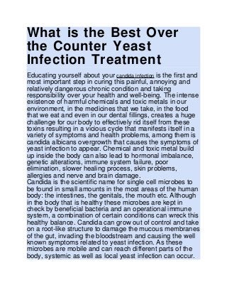 What is the Best Over
the Counter Yeast
Infection Treatment
Educating yourself about your candida infection is the first and
most important step in curing this painful, annoying and
relatively dangerous chronic condition and taking
responsibility over your health and well-being. The intense
existence of harmful chemicals and toxic metals in our
environment, in the medicines that we take, in the food
that we eat and even in our dental fillings, creates a huge
challenge for our body to effectively rid itself from these
toxins resulting in a vicious cycle that manifests itself in a
variety of symptoms and health problems, among them is
candida albicans overgrowth that causes the symptoms of
yeast infection to appear. Chemical and toxic metal build
up inside the body can also lead to hormonal imbalance,
genetic alterations, immune system failure, poor
elimination, slower healing process, skin problems,
allergies and nerve and brain damage.
Candida is the scientific name for single cell microbes to
be found in small amounts in the most areas of the human
body: the intestines, the genitals, the mouth etc. Although
in the body that is healthy these microbes are kept in
check by beneficial bacteria and an operational immune
system, a combination of certain conditions can wreck this
healthy balance. Candida can grow out of control and take
on a root-like structure to damage the mucous membranes
of the gut, invading the bloodstream and causing the well
known symptoms related to yeast infection. As these
microbes are mobile and can reach different parts of the
body, systemic as well as local yeast infection can occur.
 