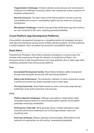 3/4
Fragmentation Challenges: Android’s diversity across devices and manufacturers
introduces the challenge of ensuring uniform user experiences across a spectrum of
hardware configurations.
Security Concerns: The open nature of the Android platform has led to security
vulnerabilities and concerns, necessitating vigilant security measures during app
development.
Monetization Challenges: Android users generally exhibit lower app store revenue
per user compared to iOS users, impacting potential profitability.
Cross-Platform App Development Platforms
Cross-platform development emerges as a compelling solution for developers aiming to
craft apps that seamlessly operate across multiple operating systems, all while employing
a unified codebase. Here, we explore two prominent cross-platform options:
React Native
Engineered by Facebook, React Native empowers developers to construct apps that
emulate native experiences through the utilization of JavaScript and React. This
framework strives to offer the performance and visual aesthetics akin to native apps while
facilitating substantial code sharing across platforms.
Pros:
Accelerated Development Cycles: React Native facilitates swifter development
through code reusability across both iOS and Android platforms.
Native-Like Performance: The framework’s utilization of native components results
in performance levels that closely resemble those of native apps.
Thriving Community: React Native boasts an active community, engendering a
proliferation of pre-built components and resources.
Cons:
Platform-Specific Challenges: Although cross-platform, React Native might
necessitate tailored solutions to accommodate platform-specific functionalities,
potentially introducing complexities.
Performance Trade-offs: While generally robust, complex applications might
encounter performance bottlenecks due to the bridge between native and
JavaScript code.
Evolving Landscape: Being a relatively novel technology, React Native’s best
practices and approaches are still evolving, necessitating adaptability.
 