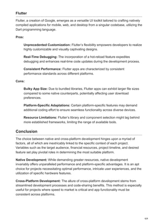 4/4
Flutter
Flutter, a creation of Google, emerges as a versatile UI toolkit tailored to crafting natively
compiled applications for mobile, web, and desktop from a singular codebase, utilizing the
Dart programming language.
Pros:
Unprecedented Customization: Flutter’s flexibility empowers developers to realize
highly customizable and visually captivating designs.
Real-Time Debugging: The incorporation of a hot-reload feature expedites
debugging and enhances real-time code updates during the development process.
Consistent Performance: Flutter apps are characterized by consistent
performance standards across different platforms.
Cons:
Bulky App Size: Due to bundled libraries, Flutter apps can exhibit larger file sizes
compared to some native counterparts, potentially affecting user download
preferences.
Platform-Specific Adaptations: Certain platform-specific features may demand
additional coding effort to ensure seamless functionality across diverse devices.
Resource Limitations: Flutter’s library and component selection might lag behind
more established frameworks, limiting the range of available tools.
Conclusion
The choice between native and cross-platform development hinges upon a myriad of
factors, all of which are inextricably linked to the specific context of each project.
Variables such as the target audience, financial resources, project timeline, and desired
feature set play pivotal roles in determining the most suitable platform.
Native Development: While demanding greater resources, native development
invariably offers unparalleled performance and platform-specific advantages. It is an apt
choice for projects necessitating optimal performance, intricate user experiences, and the
utilization of specific hardware features.
Cross-Platform Development: The allure of cross-platform development stems from
streamlined development processes and code-sharing benefits. This method is especially
useful for projects where speed to market is critical and app functionality must be
consistent across platforms.
 