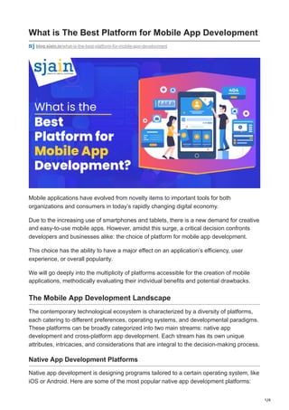 1/4
What is The Best Platform for Mobile App Development
blog.sjain.io/what-is-the-best-platform-for-mobile-app-development
Mobile applications have evolved from novelty items to important tools for both
organizations and consumers in today’s rapidly changing digital economy.
Due to the increasing use of smartphones and tablets, there is a new demand for creative
and easy-to-use mobile apps. However, amidst this surge, a critical decision confronts
developers and businesses alike: the choice of platform for mobile app development.
This choice has the ability to have a major effect on an application’s efficiency, user
experience, or overall popularity.
We will go deeply into the multiplicity of platforms accessible for the creation of mobile
applications, methodically evaluating their individual benefits and potential drawbacks.
The Mobile App Development Landscape
The contemporary technological ecosystem is characterized by a diversity of platforms,
each catering to different preferences, operating systems, and developmental paradigms.
These platforms can be broadly categorized into two main streams: native app
development and cross-platform app development. Each stream has its own unique
attributes, intricacies, and considerations that are integral to the decision-making process.
Native App Development Platforms
Native app development is designing programs tailored to a certain operating system, like
iOS or Android. Here are some of the most popular native app development platforms:
 