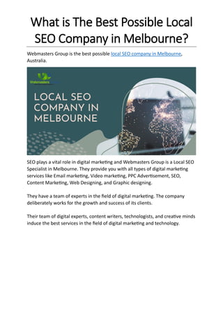 What is The Best Possible Local
SEO Company in Melbourne?
Webmasters Group is the best possible local SEO company in Melbourne,
Australia.
SEO plays a vital role in digital marketing and Webmasters Group is a Local SEO
Specialist in Melbourne. They provide you with all types of digital marketing
services like Email marketing, Video marketing, PPC Advertisement, SEO,
Content Marketing, Web Designing, and Graphic designing.
They have a team of experts in the field of digital marketing. The company
deliberately works for the growth and success of its clients.
Their team of digital experts, content writers, technologists, and creative minds
induce the best services in the field of digital marketing and technology.
 