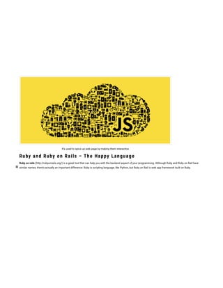 It’s used to spice up web page by making them interactive
Ruby and Ruby on Rails – The Happy Language
Ruby on rails (http://rubyonrails.org/) is a great tool that can help you with the backend aspect of your programming. Although Ruby and Ruby on Rail have
similar names, there’s actually an important difference: Ruby is scripting language, like Python, but Ruby on Rail is web app framework built on Ruby.
 