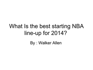 What Is the best starting NBA 
line-up for 2014? 
By : Walker Allen 
 