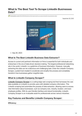 1/4
September 28, 2023
What Is The Best Tool To Scrape LinkedIn Businesses
Data?
forexgator.com/2023/09/28/what-is-the-best-tool-to-scrape-linkedin-businesses-data
Sep 28, 2023
What Is The Best LinkedIn Business Data Extractor?
Access to current and pertinent information on firms is essential for both individuals and
enterprises in the era of data-driven decision-making. The largest professional networking
site in the world, LinkedIn, is a goldmine of business information. However, manually
extracting this data can be a laborious and challenging task. Enter the LinkedIn Company
Scraper, a potent tool created to accelerate and simplify this process and completely
transform how businesses gather insightful data.
What Is LinkedIn Company Scraper?
LinkedIn Company Scraper is a cutting-edge web scraping tool that harnesses the vast
data available on LinkedIn to provide users with detailed company information. This
LinkedIn scraping tool automates the process of data extraction, allowing users to access
vital information about businesses, such as company size, industry, location, and even
employee profiles. With its user-friendly interface and robust functionality, LinkedIn
Company Scraper is an invaluable asset for professionals across various industries.
Key Features and Benefits LinkedIn Company Scraper:
Efficiency:
 