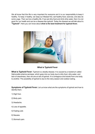 We all know that this life is very important for everyone and it is our responsibility to keep it
healthy. To keep it healthy, we keep our lifestyle fine, eat healthy food, exercise, and also do
some yoga. Then we live a healthy life. If we eat dirty food and drink dirty water, then it is not
good for our health and can be a disease like typhoid. Today the disease we will talk about is
"Typhoid". Here you can know about what is the best treatment for typhoid fever.
What is Typhoid Fever
What is Typhoid Fever: Typhoid is a deadly disease. It is caused by a bacterium called
Salmonella enterica serotype, which goes into our body due to dirty food, dirty water, and
lack of cleanliness, then we are at risk of typhoid. It is contagious and travels from one body
to another. The possibility of typhoid is due to the rainy season and outdoor eating.
Symptoms of Typhoid Fever: Let us know what are the symptoms of typhoid and how to
identify them.
1) High fiver.
2) Body pain.
3) Headache.
4) Loss of appetite.
5) Feeling cold.
6) Nausea.
7) Stomach pain.
 