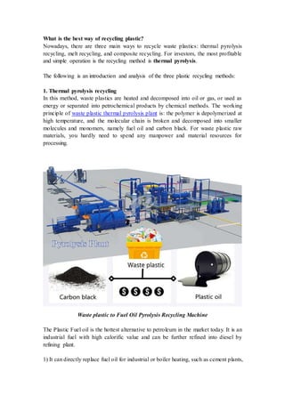What is the best way of recycling plastic?
Nowadays, there are three main ways to recycle waste plastics: thermal pyrolysis
recycling, melt recycling, and composite recycling. For investors, the most profitable
and simple operation is the recycling method is thermal pyrolysis.
The following is an introduction and analysis of the three plastic recycling methods:
1. Thermal pyrolysis recycling
In this method, waste plastics are heated and decomposed into oil or gas, or used as
energy or separated into petrochemical products by chemical methods. The working
principle of waste plastic thermal pyrolysis plant is: the polymer is depolymerized at
high temperature, and the molecular chain is broken and decomposed into smaller
molecules and monomers, namely fuel oil and carbon black. For waste plastic raw
materials, you hardly need to spend any manpower and material resources for
processing.
Waste plastic to Fuel Oil Pyrolysis Recycling Machine
The Plastic Fuel oil is the hottest alternative to petroleum in the market today. It is an
industrial fuel with high calorific value and can be further refined into diesel by
refining plant.
1) It can directly replace fuel oil for industrial or boiler heating, such as cement plants,
 