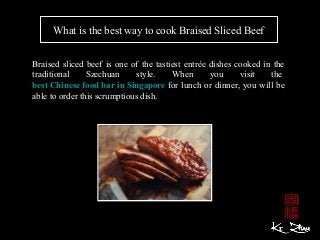 What is the best way to cook Braised Sliced Beef
Braised sliced beef is one of the tastiest entrée dishes cooked in the
traditional Szechuan style. When you visit the
best Chinese food bar in Singapore for lunch or dinner, you will be
able to order this scrumptious dish.
 