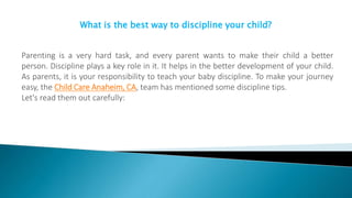 What is the best way to discipline your child?
Parenting is a very hard task, and every parent wants to make their child a better
person. Discipline plays a key role in it. It helps in the better development of your child.
As parents, it is your responsibility to teach your baby discipline. To make your journey
easy, the Child Care Anaheim, CA, team has mentioned some discipline tips.
Let's read them out carefully:
 