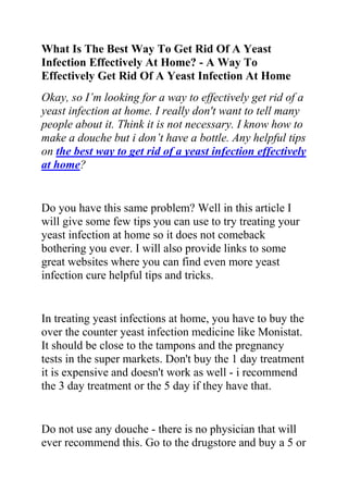 What Is The Best Way To Get Rid Of A Yeast Infection Effectively At Home? - A Way To Effectively Get Rid Of A Yeast Infection At Home<br />Okay, so I’m looking for a way to effectively get rid of a yeast infection at home. I really don't want to tell many people about it. Think it is not necessary. I know how to make a douche but i don’t have a bottle. Any helpful tips on the best way to get rid of a yeast infection effectively at home?<br />Do you have this same problem? Well in this article I will give some few tips you can use to try treating your yeast infection at home so it does not comeback bothering you ever. I will also provide links to some great websites where you can find even more yeast infection cure helpful tips and tricks.<br />In treating yeast infections at home, you have to buy the over the counter yeast infection medicine like Monistat. It should be close to the tampons and the pregnancy tests in the super markets. Don't buy the 1 day treatment it is expensive and doesn't work as well - i recommend the 3 day treatment or the 5 day if they have that.<br />Do not use any douche - there is no physician that will ever recommend this. Go to the drugstore and buy a 5 or 7 day course of Monistat and use it as directed which is for yeast infections.<br />They have things like using a garlic clove and putting it up there in your vagina. But I’m sure that has a bad smell. It’s up to you to try it out for yourself. It really works though. Also you can put yogurt on a tampon & use that. Yogurt fights away candida. But eating yogurt will do. I know it prevents it, but not 100% positive that it gets rid of the occurring infection.<br />Do you want to quickly and permanently eliminate your yeast infection? If yes, then I suggest you use the recommendations in the Yeast Infection No More Guide.<br />The yeast infection no more guide is a book which teaches people some effective natural ways of treating yeast infections so they never reoccur. The recommendations in this guide have helped 1000s of people allover the world to permanently treat their YI conditions, no matter how recurrent or chronic they were.<br />Click on this link ==> Yeast Infection No More Review, to read more about this program<br />