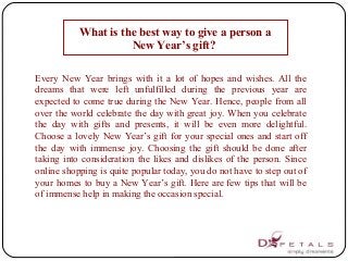 What is the best way to give a person a
New Year’s gift?
Every New Year brings with it a lot of hopes and wishes. All the
dreams that were left unfulfilled during the previous year are
expected to come true during the New Year. Hence, people from all
over the world celebrate the day with great joy. When you celebrate
the day with gifts and presents, it will be even more delightful.
Choose a lovely New Year’s gift for your special ones and start off
the day with immense joy. Choosing the gift should be done after
taking into consideration the likes and dislikes of the person. Since
online shopping is quite popular today, you do not have to step out of
your homes to buy a New Year’s gift. Here are few tips that will be
of immense help in making the occasion special.
 