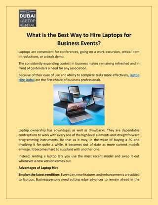 What is the Best Way to Hire Laptops for
Business Events?
Laptops are convenient for conferences, going on a work excursion, critical item
introductions, or a deals demo.
The consistently expanding contest in business makes remaining refreshed and in
front of contenders a need for any association.
Because of their ease of use and ability to complete tasks more effectively, laptop
Hire Dubai are the first choice of business professionals.
Laptop ownership has advantages as well as drawbacks. They are dependable
contraptions to work with every one of the high level elements and straightforward
programming instruments. Be that as it may, in the wake of buying a PC and
involving it for quite a while, it becomes out of date as more current models
emerge. It becomes hard to supplant with another one.
Instead, renting a laptop lets you use the most recent model and swap it out
whenever a new version comes out.
Advantages of Laptop Hire
Employ the latest rendition: Every day, new features and enhancements are added
to laptops. Businesspersons need cutting edge advances to remain ahead in the
 