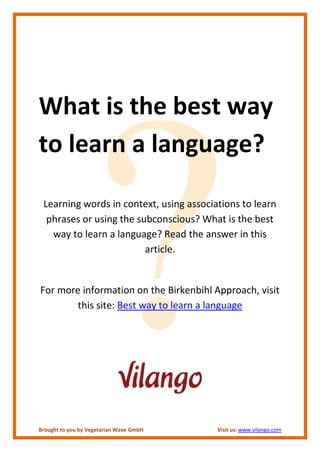 What is the best way
to learn a language?

 Learning words in context, using associations to learn
  phrases or using the subconscious? What is the best
   way to learn a language? Read the answer in this
                         article.


For more information on the Birkenbihl Approach, visit
        this site: Best way to learn a language




Brought to you by Vegetarian Wave GmbH   Visit us: www.vilango.com
 