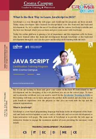 What Is the Best Way to Learn JavaScript in 2021?
JavaScript is a way through the web pages and JavaScript the programs are been created.
Today many developers have learned JavaScript-based over the front-end and back-end
development. So, let’s explore the use of JavaScript and the various JavaScript available and
the best way through which you can learn and grow your career with JavaScript.
Today the online platform is gaining a lot of importance and this important calls for those
who have learned either the front-end development through JavaScript or the back-end
development through it. one can also grow and develop skills learning both the ends.
So, if you are looking to learn and grow your career in the best IT field related to the
development and the designing of the web platform you are on the correct page. To learn
and to attain the certificate in it you need to enroll for the JavaScript Training in Delhi as
the training will help you to learn and grow the perfect skills needed and also help you to
gain, hands-on experience over the projects so that you can work with the top and the
eminent organizations.
What is JavaScript?
JavaScript is a text-based programming language that helps in the development of the front-
end and back-end development or can be said as client-side and server-side development to
kame interactive web pages. The main work of JavaScript is to provide the web page an
interactive feature to engage the maximum number of users providing the necessary work
details.
 