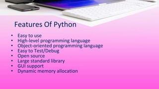 Features Of Python
• Easy to use
• High-level programming language
• Object-oriented programming language
• Easy to Test/Debug
• Open source
• Large standard library
• GUI support
• Dynamic memory allocation
 