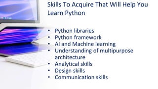 Skills To Acquire That Will Help You
Learn Python
• Python libraries
• Python framework
• AI and Machine learning
• Understanding of multipurpose
architecture
• Analytical skills
• Design skills
• Communication skills
 