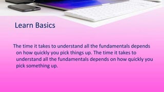 Learn Basics
The time it takes to understand all the fundamentals depends
on how quickly you pick things up. The time it takes to
understand all the fundamentals depends on how quickly you
pick something up.
 