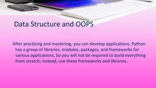 Data Structure and OOPS
After practising and mastering, you can develop applications. Python
has a group of libraries, modules, packages, and frameworks for
various applications. So you will not be required to build everything
from scratch; instead, use these frameworks and libraries.
 