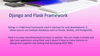 Django and Flask Framework
Django is a high-level framework used in startups for web development. It
allows you to use multiple databases such as Oracle, MySQL, and PostgreSQL.
Flask is an easy microframework to learn in python. You can create a simple and
light web application using flask, and it doesn’t have as many features as
Django but supports unit testing and developing REST APIs.
 