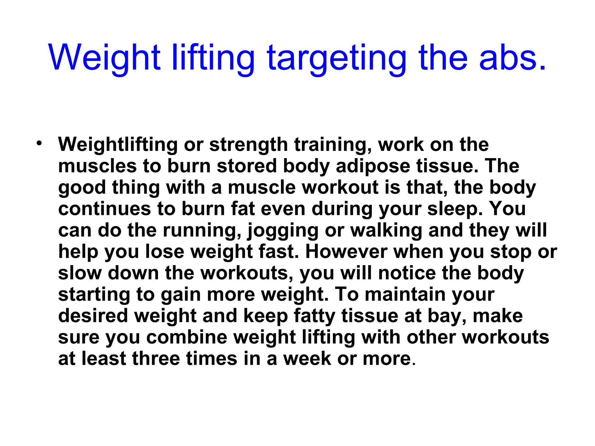 Weight lifting targeting the abs. Weightlifting or strength training, work on the muscles to burn stored body adipose tissue. The good thing with a muscle workout is that, the body continues to burn fat even during your sleep. You can do the running, jogging or walking and they will help you lose weight fast. However when you stop or slow down the workouts, you will notice the body starting to gain more weight. To maintain your desired weight and keep fatty tissue at bay, make sure you combine weight lifting with other workouts at least three times in a week or more . 