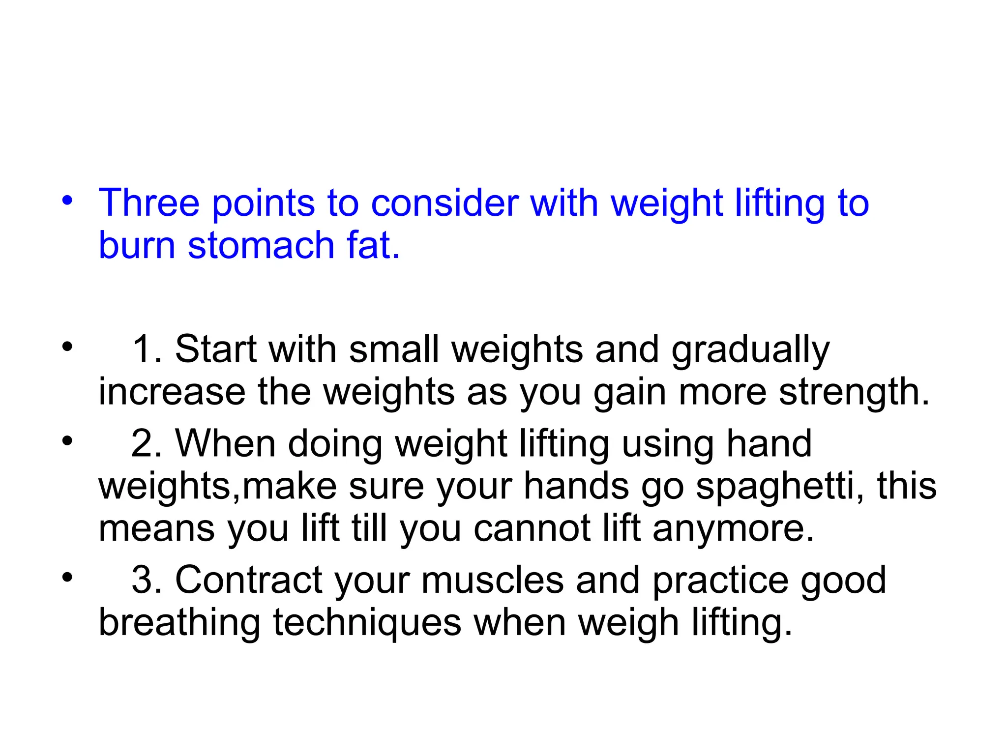 Three points to consider with weight lifting to burn stomach fat. 1. Start with small weights and gradually increase the weights as you gain more strength. 2. When doing weight lifting using hand weights,make sure your hands go spaghetti, this means you lift till you cannot lift anymore. 3. Contract your muscles and practice good breathing techniques when weigh lifting. 