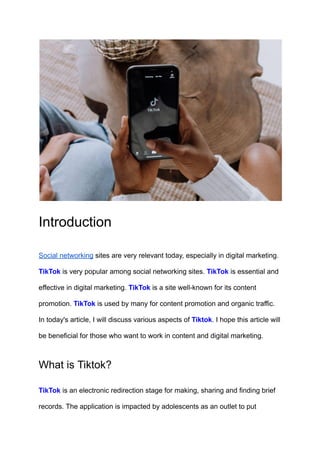 Introduction
Social networking sites are very relevant today, especially in digital marketing.
TikTok is very popular among social networking sites. TikTok is essential and
effective in digital marketing. TikTok is a site well-known for its content
promotion. TikTok is used by many for content promotion and organic traffic.
In today's article, I will discuss various aspects of Tiktok. I hope this article will
be beneficial for those who want to work in content and digital marketing.
What is Tiktok?
TikTok is an electronic redirection stage for making, sharing and finding brief
records. The application is impacted by adolescents as an outlet to put
 