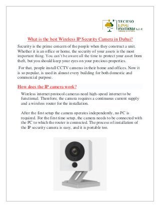 What is the best Wireless IP Security Camera in Dubai?
Security is the prime concern of the people when they construct a unit.
Whether it is an office or home, the security of your assets is the most
important thing. You can’t be aware all the time to protect your asset from
theft, but you should keep your eyes on your precious properties.
For that, people install CCTV cameras in their home and offices. Now it
is so popular, is used in almost every building for both domestic and
commercial purpose.
How does the IP camera work?
Wireless internet protocol cameras need high-speed internet to be
functional. Therefore, the camera requires a continuous current supply
and a wireless router for the installation.
After the first setup the camera operates independently, no PC is
required. For the first time setup, the camera needs to be connected with
the PC to which the router is connected. The process of installation of
the IP security camera is easy, and it is portable too.
 