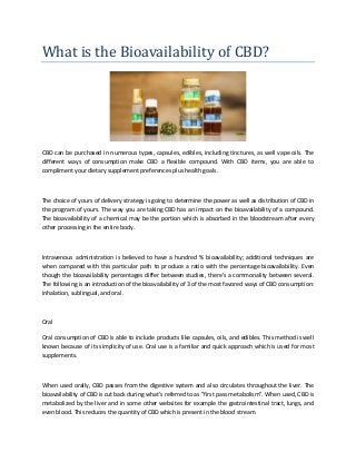 What is the Bioavailability of CBD?
CBD can be purchased in numerous types, capsules, edibles, including tinctures, as well vape oils. The
different ways of consumption make CBD a flexible compound. With CBD items, you are able to
compliment your dietary supplement preferences plus health goals.
The choice of yours of delivery strategy is going to determine the power as well as distribution of CBD in
the program of yours. The way you are taking CBD has an impact on the bioavailability of a compound.
The bioavailability of a chemical may be the portion which is absorbed in the bloodstream after every
other processing in the entire body.
Intravenous administration is believed to have a hundred % bioavailability; additional techniques are
when compared with this particular path to produce a ratio with the percentage bioavailability. Even
though the bioavailability percentages differ between studies, there's a commonality between several.
The following is an introduction of the bioavailability of 3 of the most favored ways of CBD consumption:
inhalation, sublingual, and oral.
Oral
Oral consumption of CBD is able to include products like capsules, oils, and edibles. This method is well
known because of its simplicity of use. Oral use is a familiar and quick approach which is used for most
supplements.
When used orally, CBD passes from the digestive system and also circulates throughout the liver. The
bioavailability of CBD is cut back during what's referred to as "first pass metabolism". When used, CBD is
metabolized by the liver and in some other websites for example the gastrointestinal tract, lungs, and
even blood. This reduces the quantity of CBD which is present in the blood stream.
 