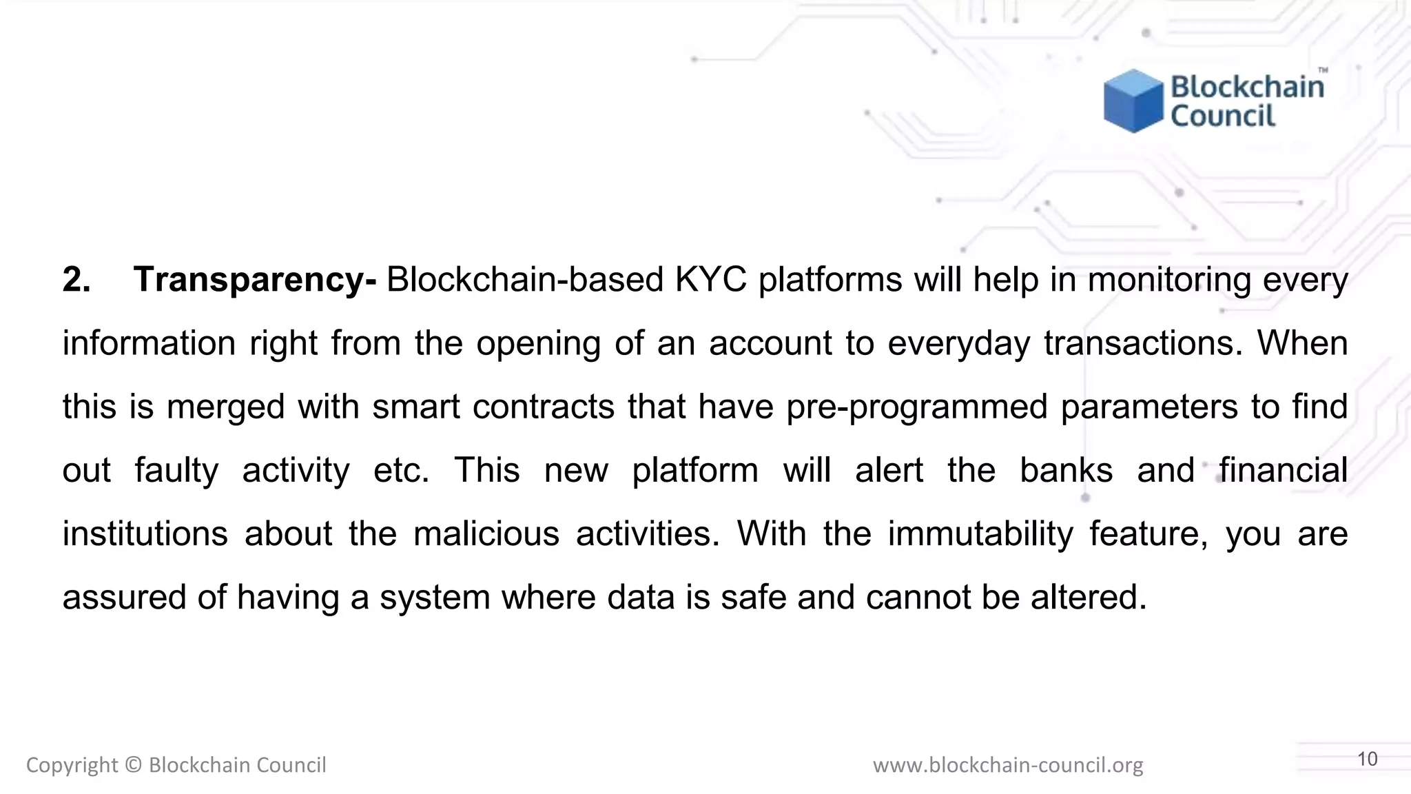 Copyright © Blockchain Council www.blockchain-council.org
2. Transparency- Blockchain-based KYC platforms will help in monitoring every
information right from the opening of an account to everyday transactions. When
this is merged with smart contracts that have pre-programmed parameters to find
out faulty activity etc. This new platform will alert the banks and financial
institutions about the malicious activities. With the immutability feature, you are
assured of having a system where data is safe and cannot be altered.
10
 