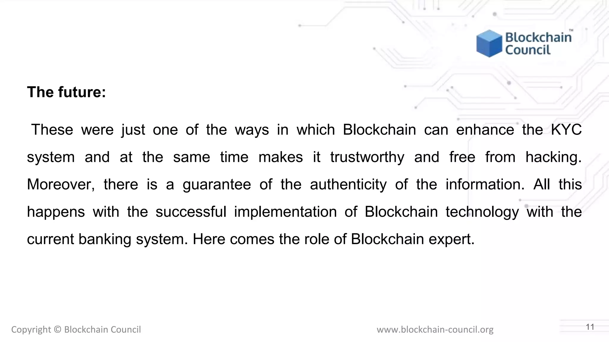 Copyright © Blockchain Council www.blockchain-council.org
The future:
These were just one of the ways in which Blockchain can enhance the KYC
system and at the same time makes it trustworthy and free from hacking.
Moreover, there is a guarantee of the authenticity of the information. All this
happens with the successful implementation of Blockchain technology with the
current banking system. Here comes the role of Blockchain expert.
11
 