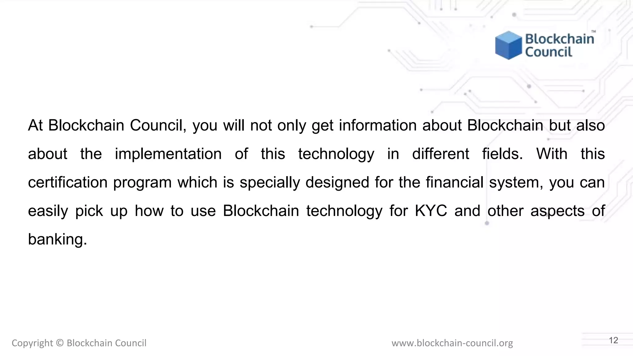 Copyright © Blockchain Council www.blockchain-council.org
At Blockchain Council, you will not only get information about Blockchain but also
about the implementation of this technology in different fields. With this
certification program which is specially designed for the financial system, you can
easily pick up how to use Blockchain technology for KYC and other aspects of
banking.
12
 
