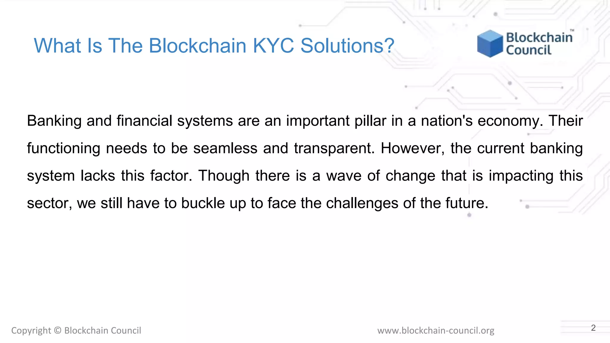 Copyright © Blockchain Council www.blockchain-council.org
What Is The Blockchain KYC Solutions?
Banking and financial systems are an important pillar in a nation's economy. Their
functioning needs to be seamless and transparent. However, the current banking
system lacks this factor. Though there is a wave of change that is impacting this
sector, we still have to buckle up to face the challenges of the future.
2
 