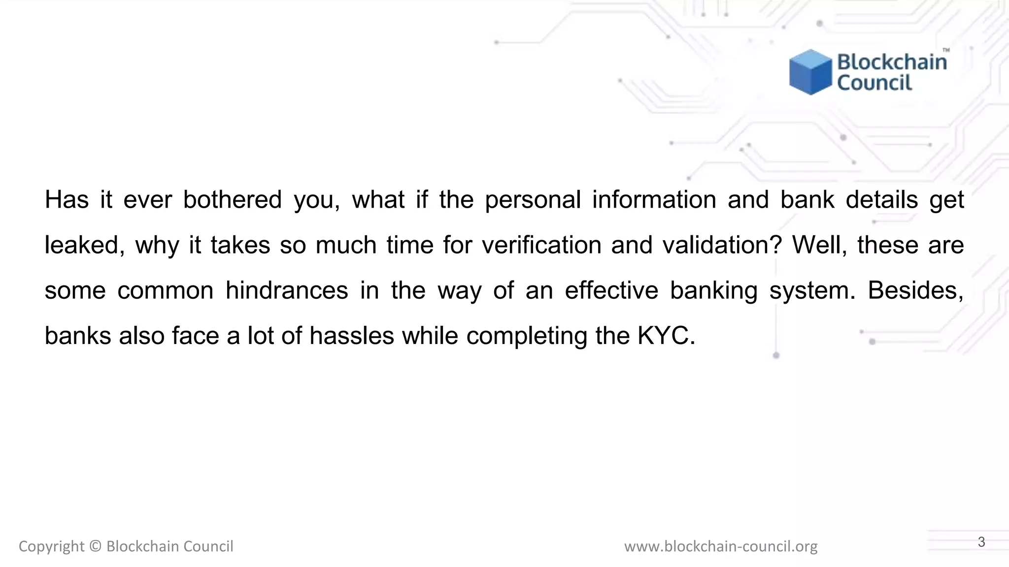 Copyright © Blockchain Council www.blockchain-council.org
Has it ever bothered you, what if the personal information and bank details get
leaked, why it takes so much time for verification and validation? Well, these are
some common hindrances in the way of an effective banking system. Besides,
banks also face a lot of hassles while completing the KYC.
3
 