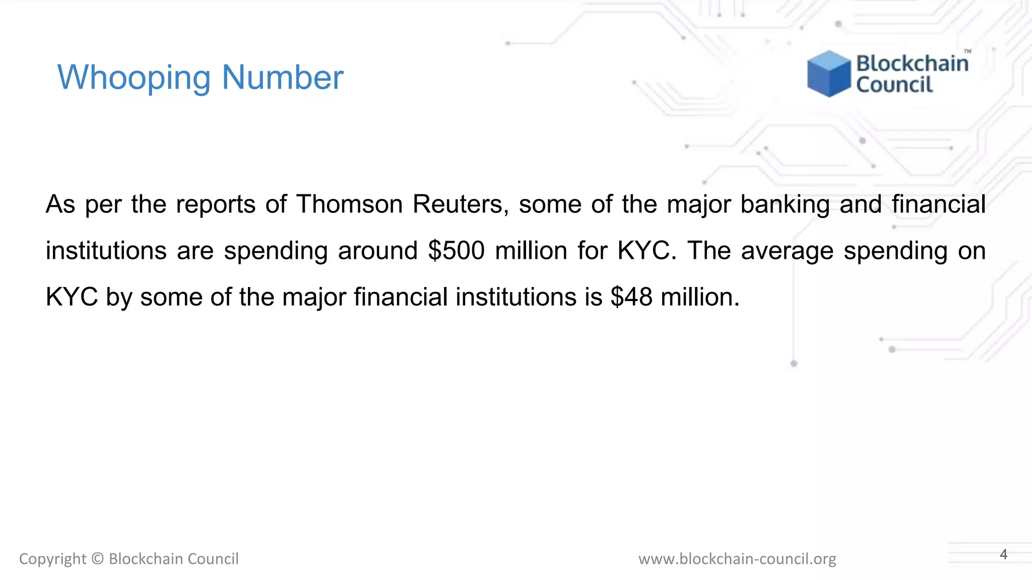 Copyright © Blockchain Council www.blockchain-council.org
Whooping Number
As per the reports of Thomson Reuters, some of the major banking and financial
institutions are spending around $500 million for KYC. The average spending on
KYC by some of the major financial institutions is $48 million.
4
 