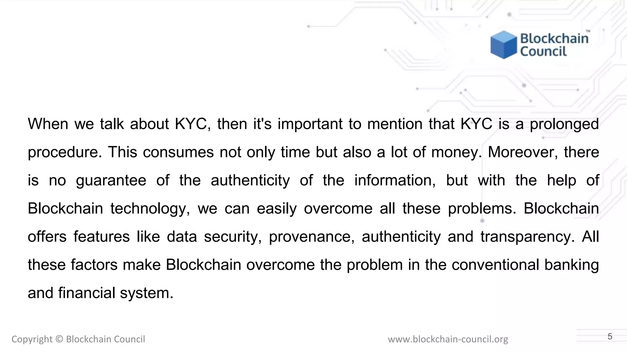 Copyright © Blockchain Council www.blockchain-council.org
When we talk about KYC, then it's important to mention that KYC is a prolonged
procedure. This consumes not only time but also a lot of money. Moreover, there
is no guarantee of the authenticity of the information, but with the help of
Blockchain technology, we can easily overcome all these problems. Blockchain
offers features like data security, provenance, authenticity and transparency. All
these factors make Blockchain overcome the problem in the conventional banking
and financial system.
5
 