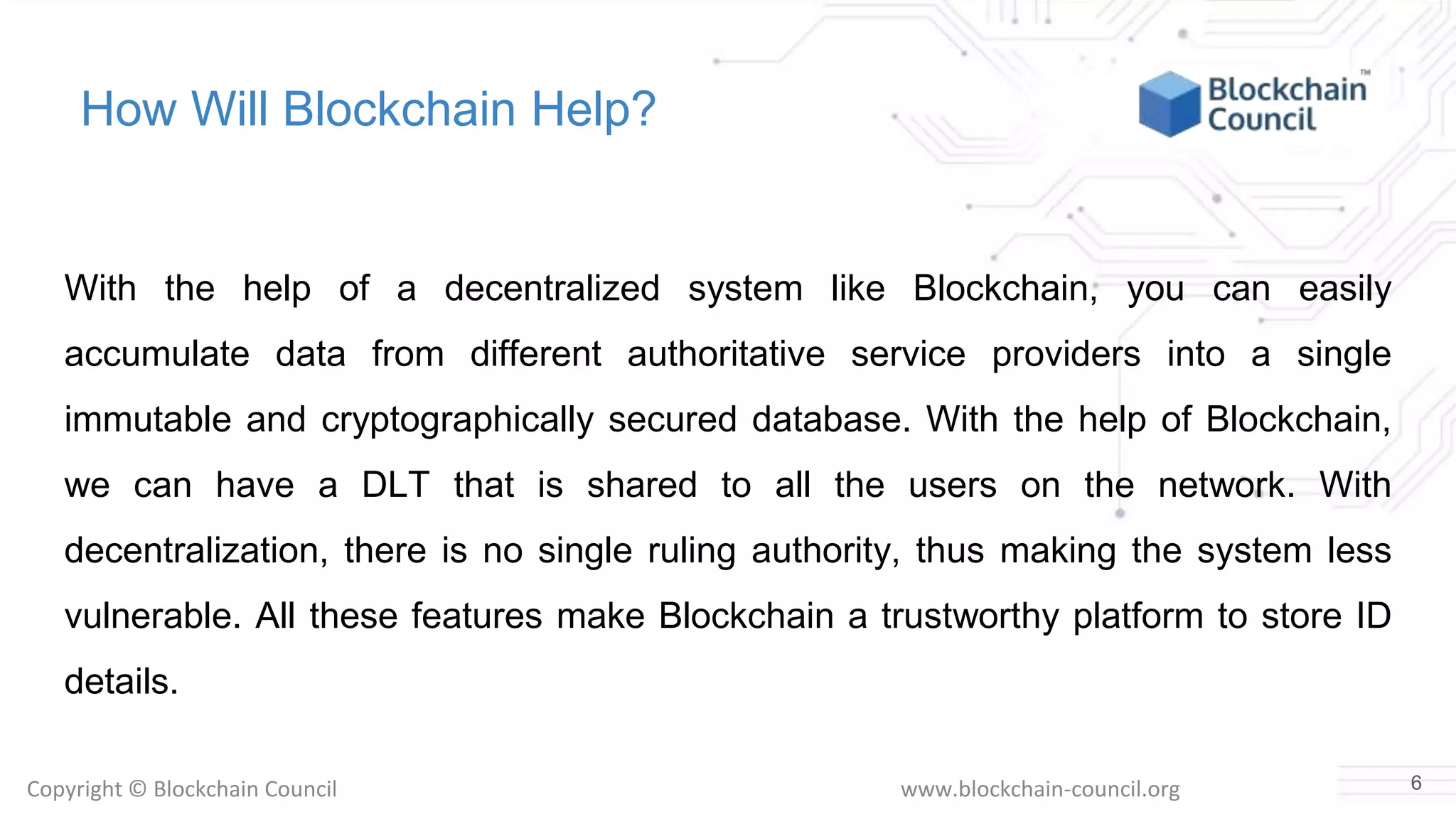 Copyright © Blockchain Council www.blockchain-council.org
How Will Blockchain Help?
With the help of a decentralized system like Blockchain, you can easily
accumulate data from different authoritative service providers into a single
immutable and cryptographically secured database. With the help of Blockchain,
we can have a DLT that is shared to all the users on the network. With
decentralization, there is no single ruling authority, thus making the system less
vulnerable. All these features make Blockchain a trustworthy platform to store ID
details.
6
 