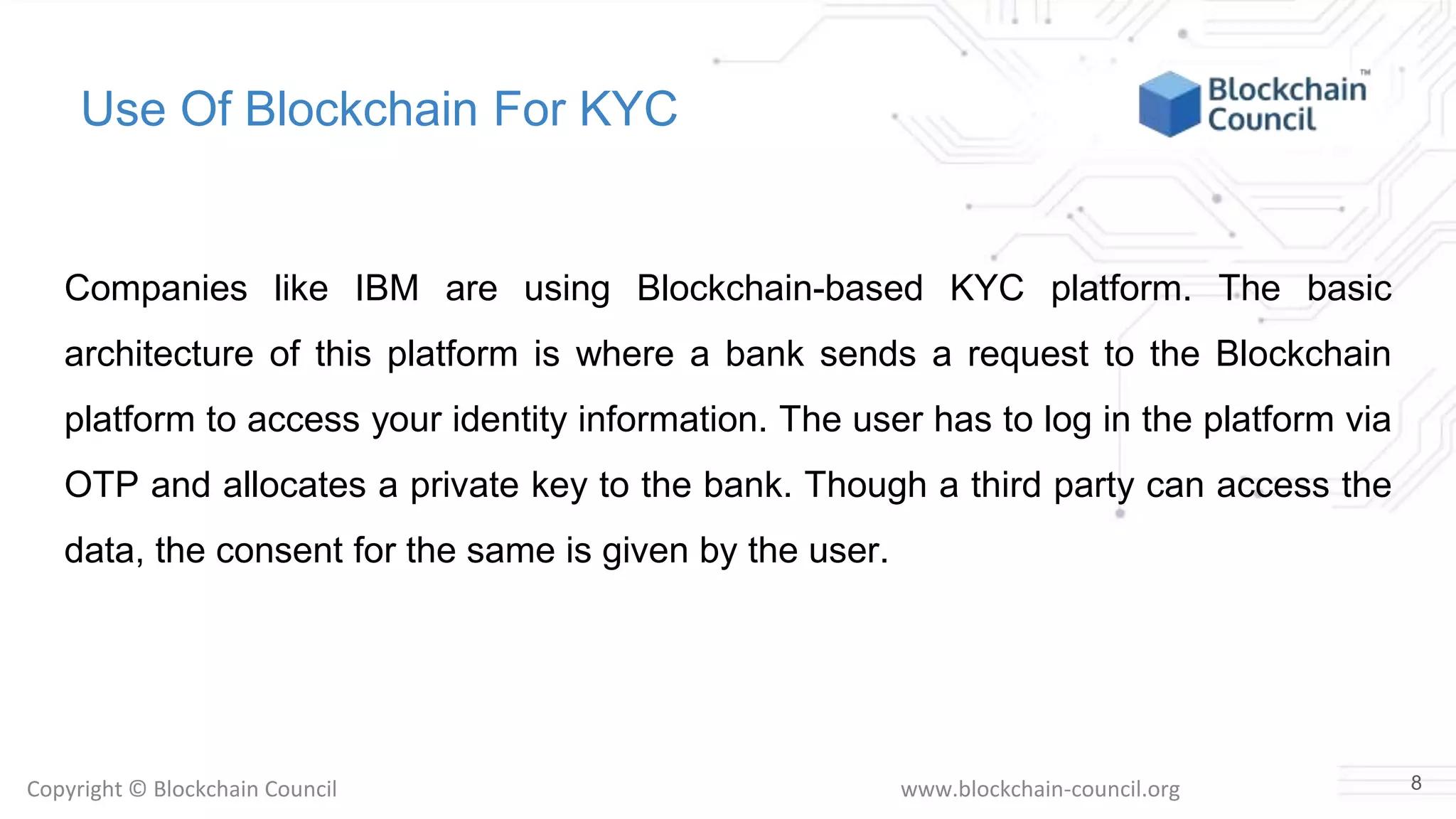 Copyright © Blockchain Council www.blockchain-council.org
Use Of Blockchain For KYC
Companies like IBM are using Blockchain-based KYC platform. The basic
architecture of this platform is where a bank sends a request to the Blockchain
platform to access your identity information. The user has to log in the platform via
OTP and allocates a private key to the bank. Though a third party can access the
data, the consent for the same is given by the user.
8
 
