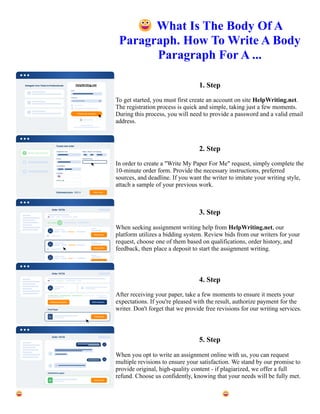 😀What Is The Body Of A
Paragraph. How To Write A Body
Paragraph For A ...
1. Step
To get started, you must first create an account on site HelpWriting.net.
The registration process is quick and simple, taking just a few moments.
During this process, you will need to provide a password and a valid email
address.
2. Step
In order to create a "Write My Paper For Me" request, simply complete the
10-minute order form. Provide the necessary instructions, preferred
sources, and deadline. If you want the writer to imitate your writing style,
attach a sample of your previous work.
3. Step
When seeking assignment writing help from HelpWriting.net, our
platform utilizes a bidding system. Review bids from our writers for your
request, choose one of them based on qualifications, order history, and
feedback, then place a deposit to start the assignment writing.
4. Step
After receiving your paper, take a few moments to ensure it meets your
expectations. If you're pleased with the result, authorize payment for the
writer. Don't forget that we provide free revisions for our writing services.
5. Step
When you opt to write an assignment online with us, you can request
multiple revisions to ensure your satisfaction. We stand by our promise to
provide original, high-quality content - if plagiarized, we offer a full
refund. Choose us confidently, knowing that your needs will be fully met.
😀What Is The Body Of A Paragraph. How To Write A Body Paragraph For A ... 😀What Is The Body Of A
Paragraph. How To Write A Body Paragraph For A ...
 
