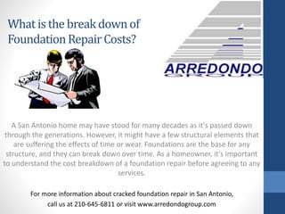 A San Antonio home may have stood for many decades as it's passed down
through the generations. However, it might have a few structural elements that
are suffering the effects of time or wear. Foundations are the base for any
structure, and they can break down over time. As a homeowner, it's important
to understand the cost breakdown of a foundation repair before agreeing to any
services.
For more information about cracked foundation repair in San Antonio,
call us at 210-645-6811 or visit www.arredondogroup.com
What is the breakdownof
FoundationRepairCosts?
 