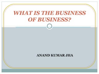 WHAT IS THE BUSINESS
OF BUSINESS?

ANAND KUMAR JHA

 