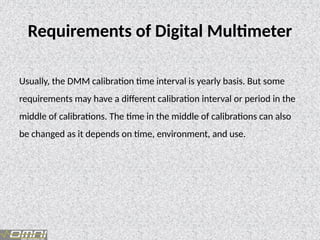 Requirements of Digital Multimeter
Usually, the DMM calibration time interval is yearly basis. But some
requirements may have a different calibration interval or period in the
middle of calibrations. The time in the middle of calibrations can also
be changed as it depends on time, environment, and use.
 