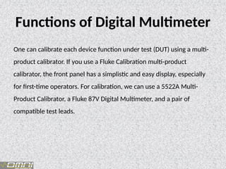 Functions of Digital Multimeter
One can calibrate each device function under test (DUT) using a multi-
product calibrator. If you use a Fluke Calibration multi-product
calibrator, the front panel has a simplistic and easy display, especially
for first-time operators. For calibration, we can use a 5522A Multi-
Product Calibrator, a Fluke 87V Digital Multimeter, and a pair of
compatible test leads.
 