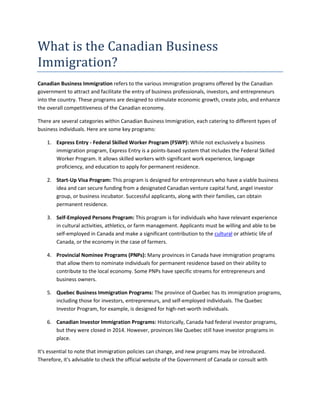 What is the Canadian Business
Immigration?
Canadian Business Immigration refers to the various immigration programs offered by the Canadian
government to attract and facilitate the entry of business professionals, investors, and entrepreneurs
into the country. These programs are designed to stimulate economic growth, create jobs, and enhance
the overall competitiveness of the Canadian economy.
There are several categories within Canadian Business Immigration, each catering to different types of
business individuals. Here are some key programs:
1. Express Entry - Federal Skilled Worker Program (FSWP): While not exclusively a business
immigration program, Express Entry is a points-based system that includes the Federal Skilled
Worker Program. It allows skilled workers with significant work experience, language
proficiency, and education to apply for permanent residence.
2. Start-Up Visa Program: This program is designed for entrepreneurs who have a viable business
idea and can secure funding from a designated Canadian venture capital fund, angel investor
group, or business incubator. Successful applicants, along with their families, can obtain
permanent residence.
3. Self-Employed Persons Program: This program is for individuals who have relevant experience
in cultural activities, athletics, or farm management. Applicants must be willing and able to be
self-employed in Canada and make a significant contribution to the cultural or athletic life of
Canada, or the economy in the case of farmers.
4. Provincial Nominee Programs (PNPs): Many provinces in Canada have immigration programs
that allow them to nominate individuals for permanent residence based on their ability to
contribute to the local economy. Some PNPs have specific streams for entrepreneurs and
business owners.
5. Quebec Business Immigration Programs: The province of Quebec has its immigration programs,
including those for investors, entrepreneurs, and self-employed individuals. The Quebec
Investor Program, for example, is designed for high-net-worth individuals.
6. Canadian Investor Immigration Programs: Historically, Canada had federal investor programs,
but they were closed in 2014. However, provinces like Quebec still have investor programs in
place.
It's essential to note that immigration policies can change, and new programs may be introduced.
Therefore, it's advisable to check the official website of the Government of Canada or consult with
 