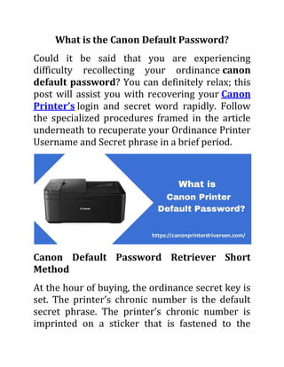 What is the Canon Default Password?
Could it be said that you are experiencing
difficulty recollecting your ordinance canon
default password? You can definitely relax; this
post will assist you with recovering your Canon
Printer’s login and secret word rapidly. Follow
the specialized procedures framed in the article
underneath to recuperate your Ordinance Printer
Username and Secret phrase in a brief period.
Canon Default Password Retriever Short
Method
At the hour of buying, the ordinance secret key is
set. The printer’s chronic number is the default
secret phrase. The printer’s chronic number is
imprinted on a sticker that is fastened to the
 