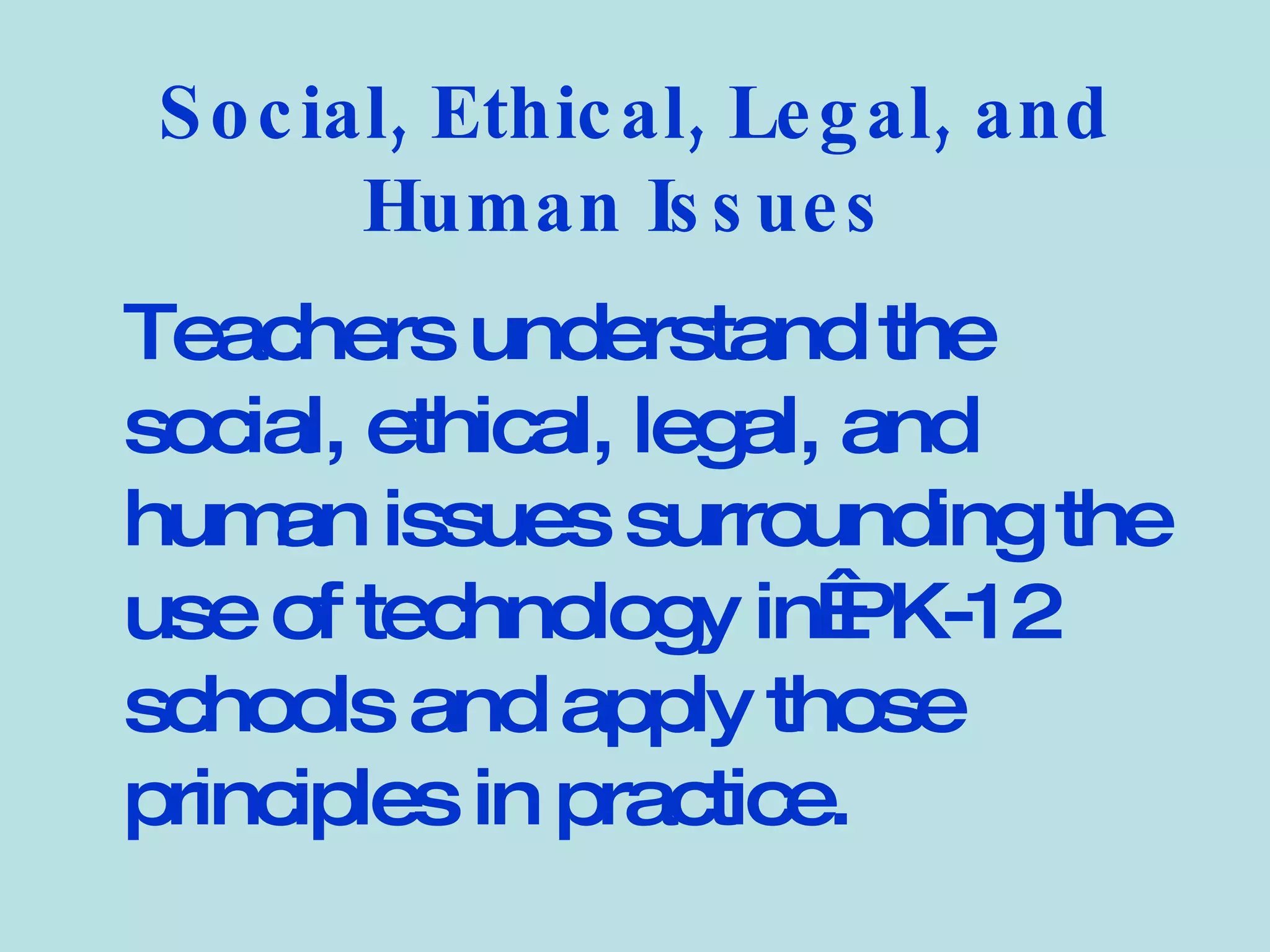 Social, Ethical, Legal, and Human Issues   Teachers understand the social, ethical, legal, and human issues surrounding the use of technology in PK-12 schools and apply those principles in practice.   