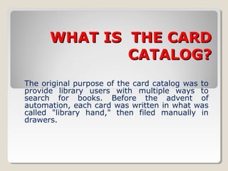 WHAT IS THE CARDWHAT IS THE CARD
CATALOG?CATALOG?
The original purpose of the card catalog was to
provide library users with multiple ways to
search for books. Before the advent of
automation, each card was written in what was
called "library hand," then filed manually in
drawers.
 