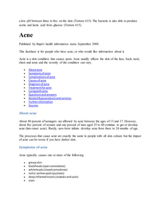 a low pH between three to five on the skin (Tortora 615). The bacteria is also able to produce
acetic and lactic acid from glucose (Tortora 615).
Acne
Published by Bupa's health information team, September 2008.
This factsheet is for people who have acne, or who would like information about it.
Acne is a skin condition that causes spots. Acne usually affects the skin of the face, back, neck,
chest and arms and the severity of the condition can vary.
 Aboutacne
 Symptomsof acne
 Complicationsof acne
 Causesof acne
 Diagnosisof acne
 Treatmentforacne
 Livingwithacne
 Questionsand answers
 RelatedBupaproductsand services
 Furtherinformation
 Sources
About acne
About 80 percent of teenagers are affected by acne between the ages of 13 and 17. However,
about five percent of women and one percent of men aged 25 to 40 continue to get or develop
acne (late-onset acne). Rarely, new-born infants develop acne from three to 24 months of age.
The processes that cause acne are exactly the same in people with all skin colours but the impact
of acne can be worse if you have darker skin.
Symptoms of acne
Acne typically causes one or more of the following:
 greasyskin
 blackheads(opencomedones)
 whiteheads(closedcomedones)
 redor yellowspots(pustules)
 deepinflamedlesions(nodulesandcysts)
 scars
 