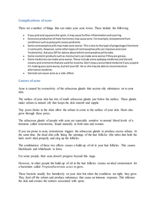 Complications of acne
There are a number of things that can make your acne worse. These include the following.
 If you pickand squeeze the spots,itmaycause furtherinflammationandscarring.
 Excessive productionof male hormonesmaycause acne.Forexample,testosteronefrom
conditionssuchaspolycysticovarysyndrome.
 Some contraceptive pillsmaymake acne worse.Thisisdue to the type of progestogenhormone
insome pills.However,some othertypesof contraceptive pillscanimprove acne (see
Treatments).AskyourGPfor advice aboutwhichcontraceptive pilltotake.
 Some cosmeticproductssuchas moisturiserscanmake acne worse if theyare greasy.
 Some medicinescanmake acne worse.These include some epilepsymedicinesandsteroid
creamsand ointmentsthatare usedfor eczema.Don'tstopa prescribedmedicineif yoususpect
it's makingyouracne worse,buttell yourGP. He or she may be able to recommendan
alternative medicine.
 Steroidscancause acne as a side-effect.
Causes of acne
Acne is caused by overactivity of the sebaceous glands that secrete oily substances on to your
skin.
The surface of your skin has lots of small sebaceous glands just below the surface. These glands
make sebum (a natural oil) that keeps the skin smooth and supple.
Tiny pores (holes in the skin) allow the sebum to come to the surface of your skin. Hairs also
grow through these pores.
The sebaceous glands of people with acne are especially sensitive to normal blood levels of a
hormone called testosterone, found naturally in both men and women.
If you are prone to acne, testosterone triggers the sebaceous glands to produce excess sebum. At
the same time, the dead skin cells lining the openings of the hair follicles (the tubes that hold the
hair) aren't shed properly and clog up the follicles.
The combination of these two effects causes a build-up of oil in your hair follicles. This causes
blackheads and whiteheads to form.
For some people, their acne doesn't progress beyond this stage.
However, in other people the build-up of oil in the hair follicles creates an ideal environment for
a bacterium called Propionibacterium acnes to grow.
These bacteria usually live harmlessly on your skin but when the conditions are right, they grow.
They feed off the sebum and produce substances that cause an immune response. This inflames
the skin and creates the redness associated with spots.
 