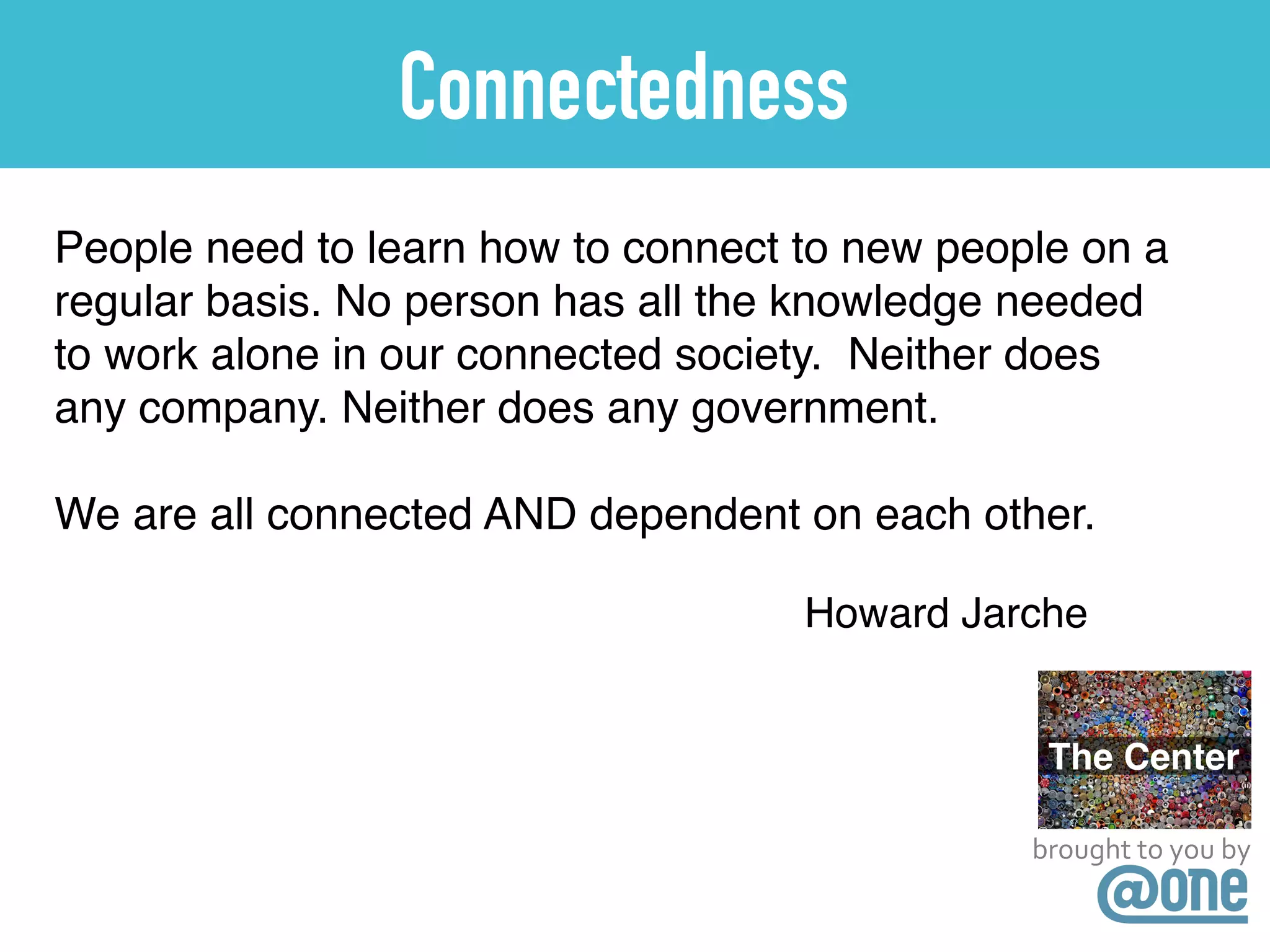 brought	
  to	
  you	
  by
Connectedness
People need to learn how to connect to new people on a
regular basis. No person has all the knowledge needed
to work alone in our connected society. Neither does
any company. Neither does any government. !
!
We are all connected AND dependent on each other.
Howard Jarche
 